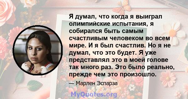 Я думал, что когда я выиграл олимпийские испытания, я собирался быть самым счастливым человеком во всем мире. И я был счастлив. Но я не думал, что это будет. Я уже представлял это в моей голове так много раз. Это было