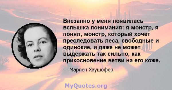 Внезапно у меня появилась вспышка понимания: я монстр, я понял, монстр, который хочет преследовать леса, свободные и одинокие, и даже не может выдержать так сильно, как прикосновение ветви на его коже.