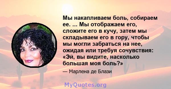 Мы накапливаем боль, собираем ее. ... Мы отображаем его, сложите его в кучу, затем мы складываем его в гору, чтобы мы могли забраться на нее, ожидая или требуя сочувствия: «Эй, вы видите, насколько большая моя боль?»