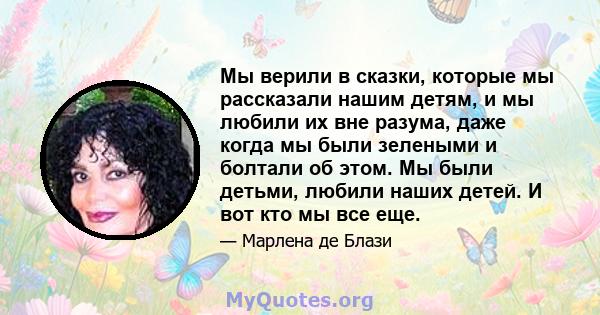 Мы верили в сказки, которые мы рассказали нашим детям, и мы любили их вне разума, даже когда мы были зелеными и болтали об этом. Мы были детьми, любили наших детей. И вот кто мы все еще.