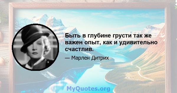 Быть в глубине грусти так же важен опыт, как и удивительно счастлив.