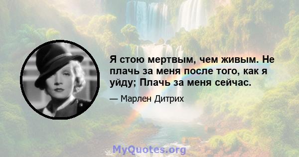 Я стою мертвым, чем живым. Не плачь за меня после того, как я уйду; Плачь за меня сейчас.