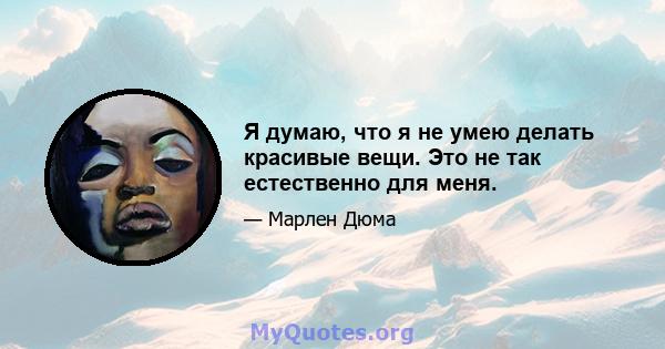 Я думаю, что я не умею делать красивые вещи. Это не так естественно для меня.