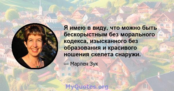 Я имею в виду, что можно быть бескорыстным без морального кодекса, изысканного без образования и красивого ношения скелета снаружи.