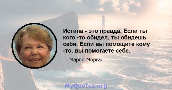 Истина - это правда. Если ты кого -то обидел, ты обидешь себя. Если вы помощите кому -то, вы помогаете себе.