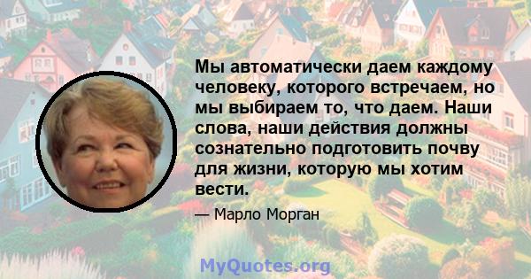 Мы автоматически даем каждому человеку, которого встречаем, но мы выбираем то, что даем. Наши слова, наши действия должны сознательно подготовить почву для жизни, которую мы хотим вести.