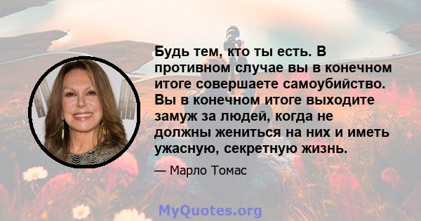 Будь тем, кто ты есть. В противном случае вы в конечном итоге совершаете самоубийство. Вы в конечном итоге выходите замуж за людей, когда не должны жениться на них и иметь ужасную, секретную жизнь.