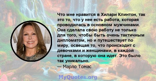 Что мне нравится в Хилари Клинтон, так это то, что у нее есть работа, которая проводилась в основном мужчинами. Она сделала свою работу не только для того, чтобы быть очень тактичным дипломатом, но и путешествует по