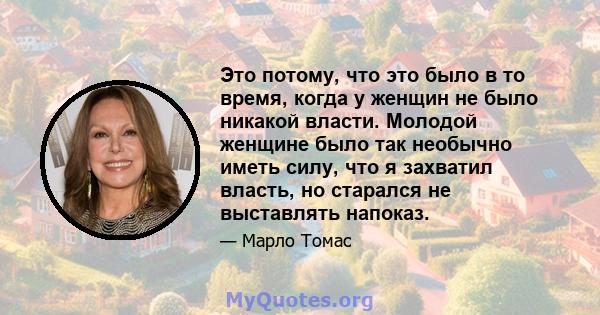 Это потому, что это было в то время, когда у женщин не было никакой власти. Молодой женщине было так необычно иметь силу, что я захватил власть, но старался не выставлять напоказ.