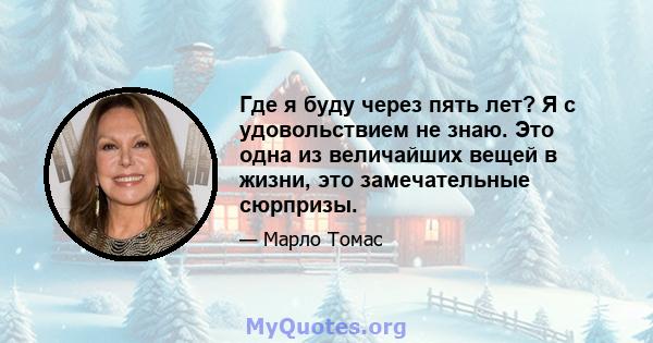 Где я буду через пять лет? Я с удовольствием не знаю. Это одна из величайших вещей в жизни, это замечательные сюрпризы.