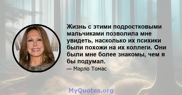 Жизнь с этими подростковыми мальчиками позволила мне увидеть, насколько их психики были похожи на их коллеги. Они были мне более знакомы, чем я бы подумал.