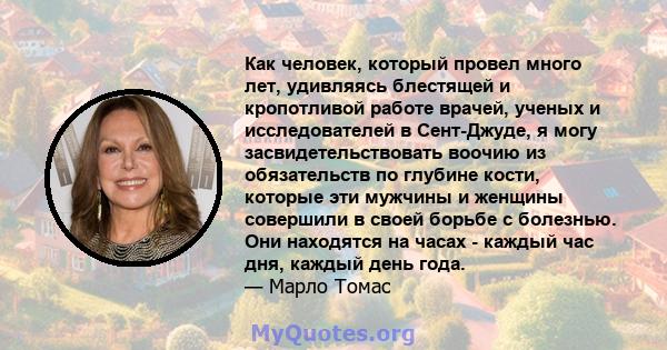 Как человек, который провел много лет, удивляясь блестящей и кропотливой работе врачей, ученых и исследователей в Сент-Джуде, я могу засвидетельствовать воочию из обязательств по глубине кости, которые эти мужчины и