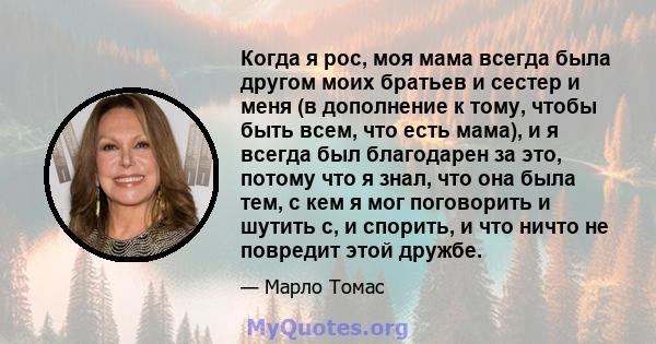 Когда я рос, моя мама всегда была другом моих братьев и сестер и меня (в дополнение к тому, чтобы быть всем, что есть мама), и я всегда был благодарен за это, потому что я знал, что она была тем, с кем я мог поговорить