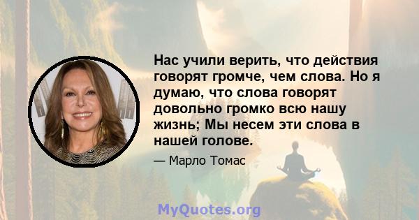 Нас учили верить, что действия говорят громче, чем слова. Но я думаю, что слова говорят довольно громко всю нашу жизнь; Мы несем эти слова в нашей голове.