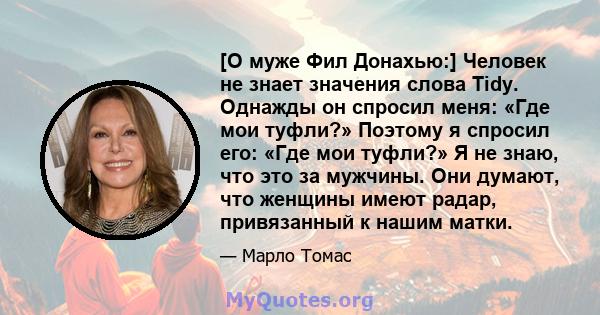 [О муже Фил Донахью:] Человек не знает значения слова Tidy. Однажды он спросил меня: «Где мои туфли?» Поэтому я спросил его: «Где мои туфли?» Я не знаю, что это за мужчины. Они думают, что женщины имеют радар,