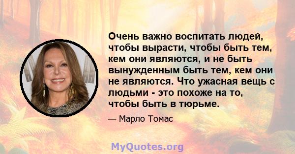 Очень важно воспитать людей, чтобы вырасти, чтобы быть тем, кем они являются, и не быть вынужденным быть тем, кем они не являются. Что ужасная вещь с людьми - это похоже на то, чтобы быть в тюрьме.