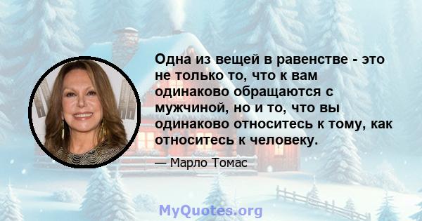 Одна из вещей в равенстве - это не только то, что к вам одинаково обращаются с мужчиной, но и то, что вы одинаково относитесь к тому, как относитесь к человеку.