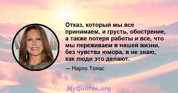 Отказ, который мы все принимаем, и грусть, обострение, а также потеря работы и все, что мы переживаем в нашей жизни, без чувства юмора, я не знаю, как люди это делают.