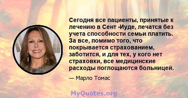 Сегодня все пациенты, принятые к лечению в Сент -Иуде, лечатся без учета способности семьи платить. За все, помимо того, что покрывается страхованием, заботится, и для тех, у кого нет страховки, все медицинские расходы