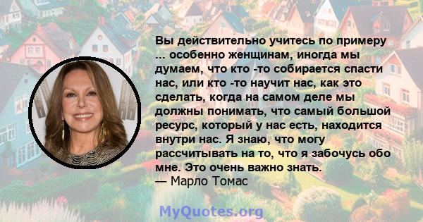 Вы действительно учитесь по примеру ... особенно женщинам, иногда мы думаем, что кто -то собирается спасти нас, или кто -то научит нас, как это сделать, когда на самом деле мы должны понимать, что самый большой ресурс,