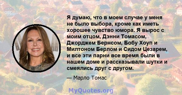 Я думаю, что в моем случае у меня не было выбора, кроме как иметь хорошее чувство юмора. Я вырос с моим отцом, Дэнни Томасом, Джорджем Бернсом, Бобу Хоуп и Милтоном Берлом и Сидом Цезарем, и все эти парни все время были 