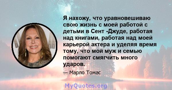 Я нахожу, что уравновешиваю свою жизнь с моей работой с детьми в Сент -Джуде, работая над книгами, работая над моей карьерой актера и уделяя время тому, что мой муж и семью помогают смягчить много ударов.