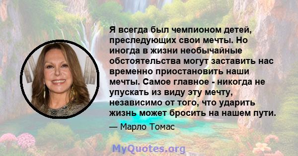 Я всегда был чемпионом детей, преследующих свои мечты. Но иногда в жизни необычайные обстоятельства могут заставить нас временно приостановить наши мечты. Самое главное - никогда не упускать из виду эту мечту,