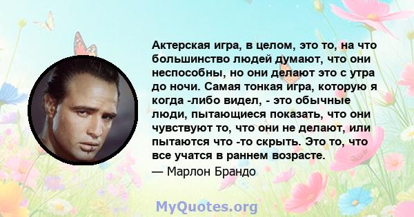 Актерская игра, в целом, это то, на что большинство людей думают, что они неспособны, но они делают это с утра до ночи. Самая тонкая игра, которую я когда -либо видел, - это обычные люди, пытающиеся показать, что они