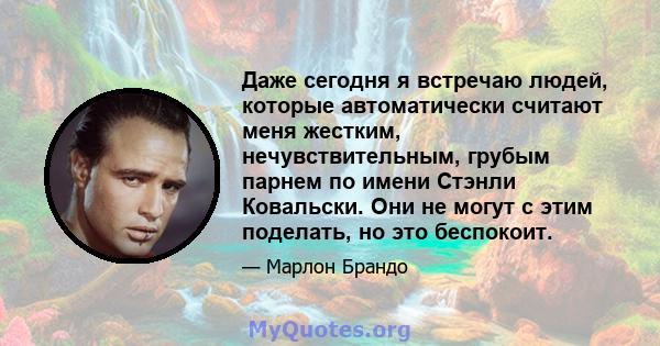 Даже сегодня я встречаю людей, которые автоматически считают меня жестким, нечувствительным, грубым парнем по имени Стэнли Ковальски. Они не могут с этим поделать, но это беспокоит.