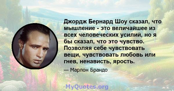 Джордж Бернард Шоу сказал, что мышление - это величайшее из всех человеческих усилий, но я бы сказал, что это чувство. Позволяя себе чувствовать вещи, чувствовать любовь или гнев, ненависть, ярость.