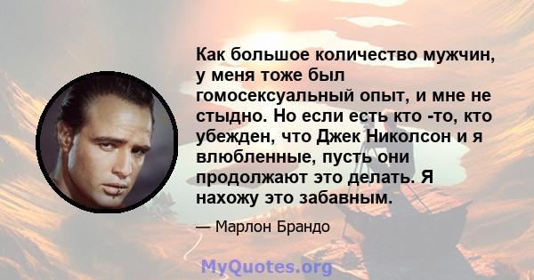 Как большое количество мужчин, у меня тоже был гомосексуальный опыт, и мне не стыдно. Но если есть кто -то, кто убежден, что Джек Николсон и я влюбленные, пусть они продолжают это делать. Я нахожу это забавным.