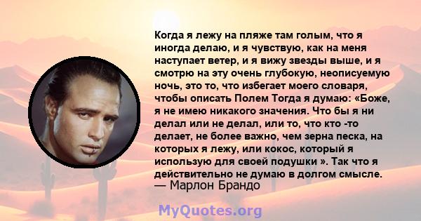 Когда я лежу на пляже там голым, что я иногда делаю, и я чувствую, как на меня наступает ветер, и я вижу звезды выше, и я смотрю на эту очень глубокую, неописуемую ночь, это то, что избегает моего словаря, чтобы описать 