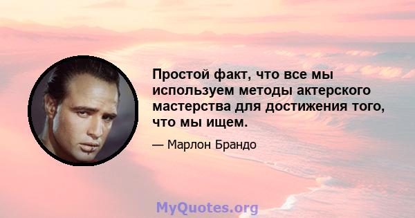 Простой факт, что все мы используем методы актерского мастерства для достижения того, что мы ищем.