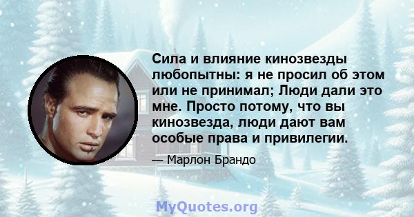 Сила и влияние кинозвезды любопытны: я не просил об этом или не принимал; Люди дали это мне. Просто потому, что вы кинозвезда, люди дают вам особые права и привилегии.