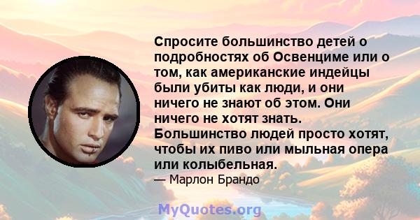 Спросите большинство детей о подробностях об Освенциме или о том, как американские индейцы были убиты как люди, и они ничего не знают об этом. Они ничего не хотят знать. Большинство людей просто хотят, чтобы их пиво или 