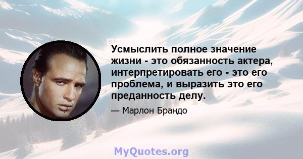 Усмыслить полное значение жизни - это обязанность актера, интерпретировать его - это его проблема, и выразить это его преданность делу.