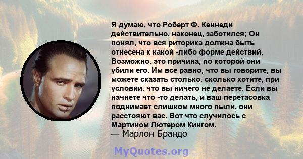 Я думаю, что Роберт Ф. Кеннеди действительно, наконец, заботился; Он понял, что вся риторика должна быть отнесена к какой -либо форме действий. Возможно, это причина, по которой они убили его. Им все равно, что вы