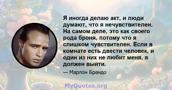 Я иногда делаю акт, и люди думают, что я нечувствителен. На самом деле, это как своего рода броня, потому что я слишком чувствителен. Если в комнате есть двести человек, и один из них не любит меня, я должен выйти.