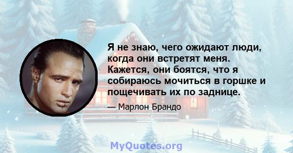 Я не знаю, чего ожидают люди, когда они встретят меня. Кажется, они боятся, что я собираюсь мочиться в горшке и пощечивать их по заднице.