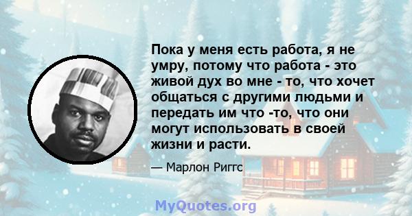 Пока у меня есть работа, я не умру, потому что работа - это живой дух во мне - то, что хочет общаться с другими людьми и передать им что -то, что они могут использовать в своей жизни и расти.