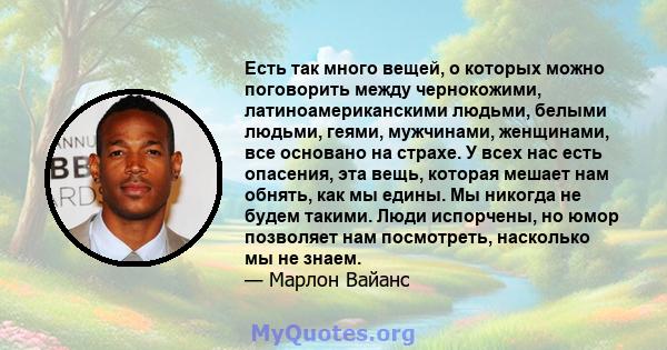 Есть так много вещей, о которых можно поговорить между чернокожими, латиноамериканскими людьми, белыми людьми, геями, мужчинами, женщинами, все основано на страхе. У всех нас есть опасения, эта вещь, которая мешает нам