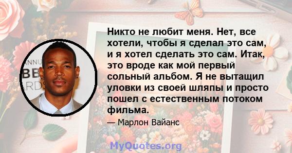 Никто не любит меня. Нет, все хотели, чтобы я сделал это сам, и я хотел сделать это сам. Итак, это вроде как мой первый сольный альбом. Я не вытащил уловки из своей шляпы и просто пошел с естественным потоком фильма.