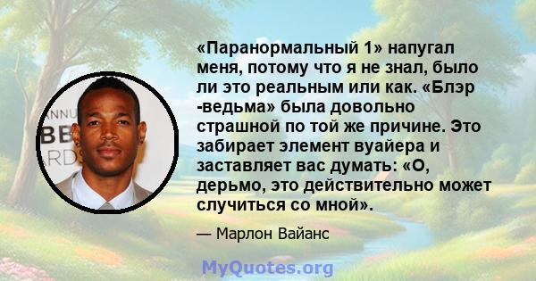 «Паранормальный 1» напугал меня, потому что я не знал, было ли это реальным или как. «Блэр -ведьма» была довольно страшной по той же причине. Это забирает элемент вуайера и заставляет вас думать: «О, дерьмо, это