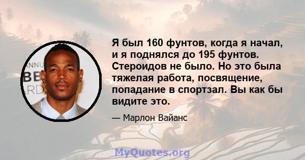 Я был 160 фунтов, когда я начал, и я поднялся до 195 фунтов. Стероидов не было. Но это была тяжелая работа, посвящение, попадание в спортзал. Вы как бы видите это.