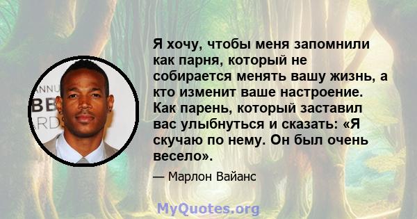 Я хочу, чтобы меня запомнили как парня, который не собирается менять вашу жизнь, а кто изменит ваше настроение. Как парень, который заставил вас улыбнуться и сказать: «Я скучаю по нему. Он был очень весело».