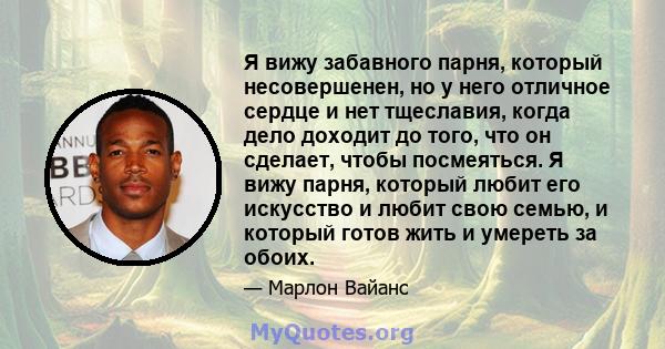 Я вижу забавного парня, который несовершенен, но у него отличное сердце и нет тщеславия, когда дело доходит до того, что он сделает, чтобы посмеяться. Я вижу парня, который любит его искусство и любит свою семью, и