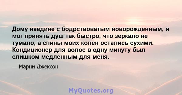 Дому наедине с бодрствоватым новорожденным, я мог принять душ так быстро, что зеркало не тумало, а спины моих колен остались сухими. Кондиционер для волос в одну минуту был слишком медленным для меня.