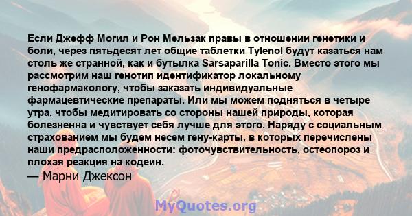 Если Джефф Могил и Рон Мельзак правы в отношении генетики и боли, через пятьдесят лет общие таблетки Tylenol будут казаться нам столь же странной, как и бутылка Sarsaparilla Tonic. Вместо этого мы рассмотрим наш генотип 