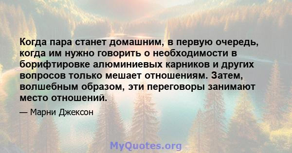 Когда пара станет домашним, в первую очередь, когда им нужно говорить о необходимости в борифтировке алюминиевых карников и других вопросов только мешает отношениям. Затем, волшебным образом, эти переговоры занимают