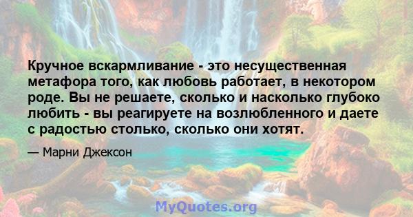 Кручное вскармливание - это несущественная метафора того, как любовь работает, в некотором роде. Вы не решаете, сколько и насколько глубоко любить - вы реагируете на возлюбленного и даете с радостью столько, сколько они 